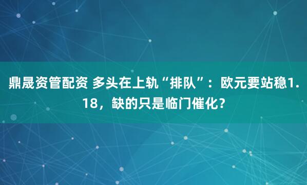 鼎晟資管配資 多頭在上軌“排隊”：歐元要站穩1.18，缺的只是臨門催化？